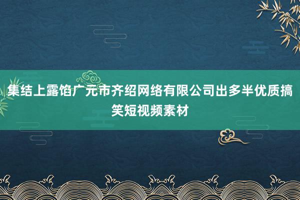 集结上露馅广元市齐绍网络有限公司出多半优质搞笑短视频素材