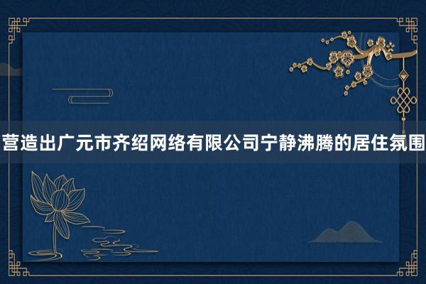 营造出广元市齐绍网络有限公司宁静沸腾的居住氛围