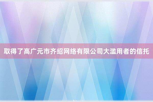 取得了高广元市齐绍网络有限公司大滥用者的信托